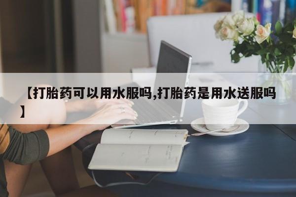打胎药在线购买方式【打胎药可以用水服吗,打胎药是用水送服吗】