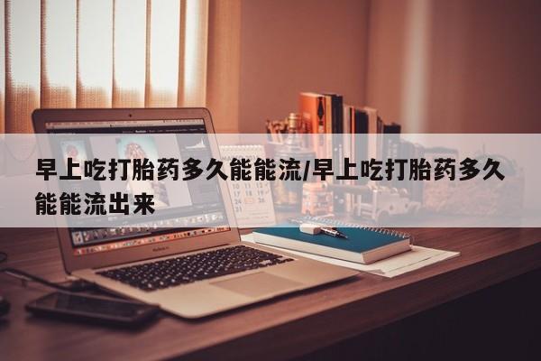打胎药在线购买方式早上吃打胎药多久能能流/早上吃打胎药多久能能流出来