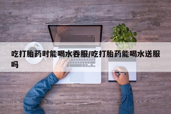 打胎药在线购买方式吃打胎药时能喝水吞服/吃打胎药能喝水送服吗