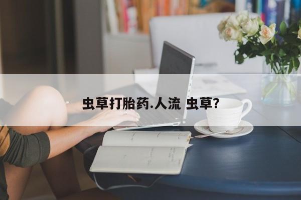 打胎药在线购买方式虫草打胎药.人流 虫草？