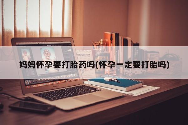 打胎药在线购买方式妈妈怀孕要打胎药吗(怀孕一定要打胎吗)