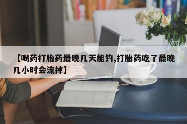 打胎药在线购买方式【喝药打胎药最晚几天能钓,打胎药吃了最晚几小时会流掉】