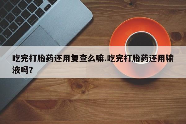 打胎药在线购买方式吃完打胎药还用复查么嘛.吃完打胎药还用输液吗？