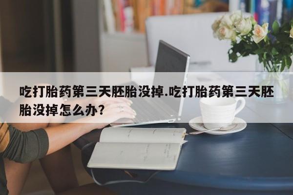 打胎药在线购买方式吃打胎药第三天胚胎没掉.吃打胎药第三天胚胎没掉怎么办？