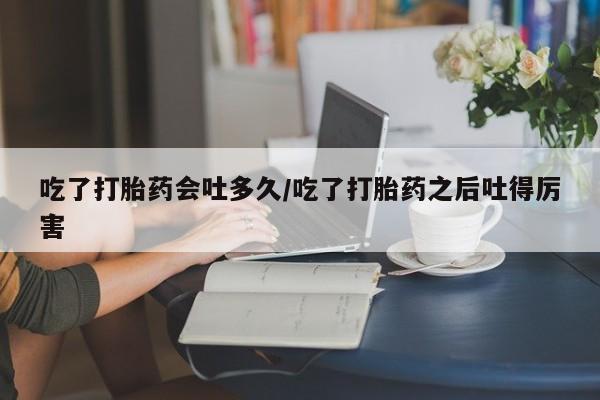 打胎药在线购买方式吃了打胎药会吐多久/吃了打胎药之后吐得厉害