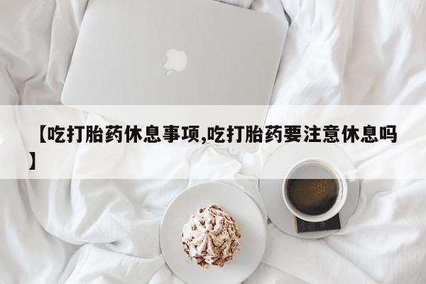 打胎药在线购买方式【吃打胎药休息事项,吃打胎药要注意休息吗】