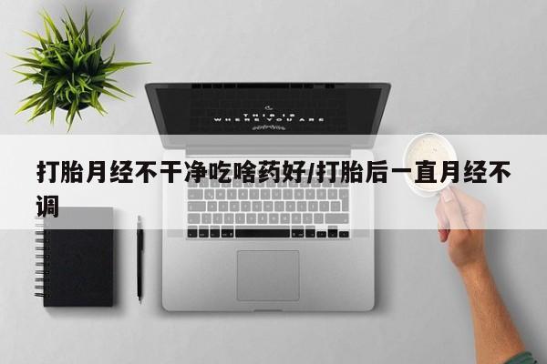 打胎药在线购买方式打胎月经不干净吃啥药好/打胎后一直月经不调