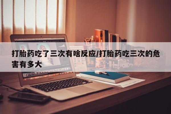 打胎药在线购买方式打胎药吃了三次有啥反应/打胎药吃三次的危害有多大