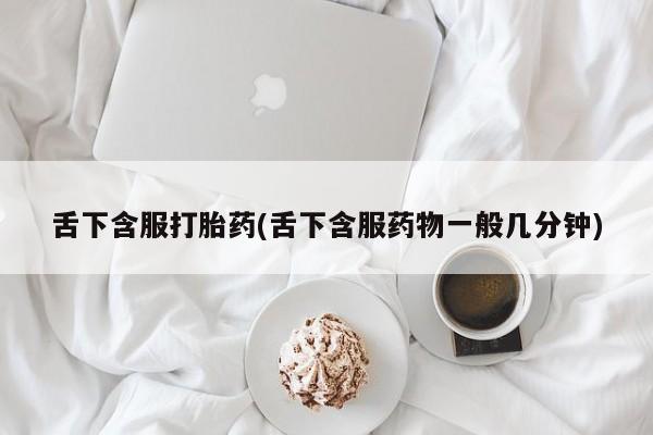 打胎药在线购买方式舌下含服打胎药(舌下含服药物一般几分钟)