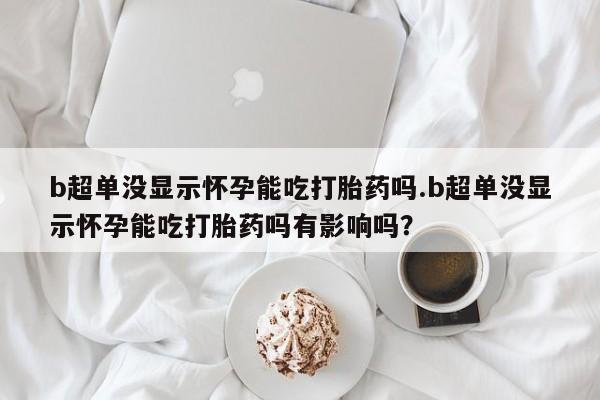 打胎药在线购买方式b超单没显示怀孕能吃打胎药吗.b超单没显示怀孕能吃打胎药吗有影响吗？