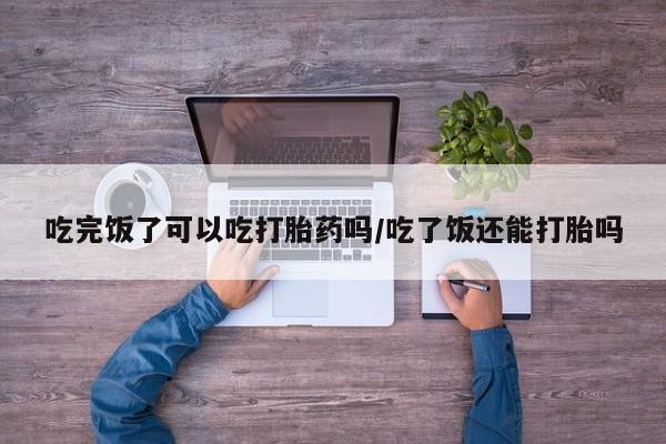 打胎药在线购买方式吃完饭了可以吃打胎药吗/吃了饭还能打胎吗