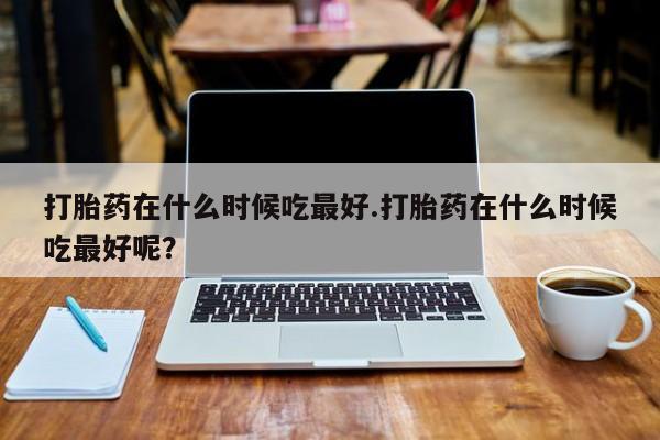 打胎药在线购买方式打胎药在什么时候吃最好.打胎药在什么时候吃最好呢？