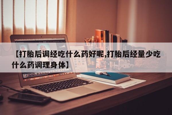 打胎药在线购买方式【打胎后调经吃什么药好呢,打胎后经量少吃什么药调理身体】