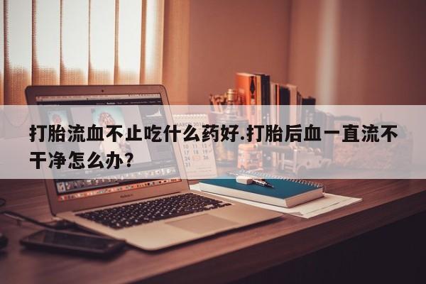 打胎药在线购买方式打胎流血不止吃什么药好.打胎后血一直流不干净怎么办？