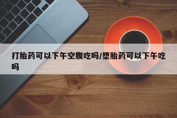 打胎药在线购买方式打胎药可以下午空腹吃吗/堕胎药可以下午吃吗