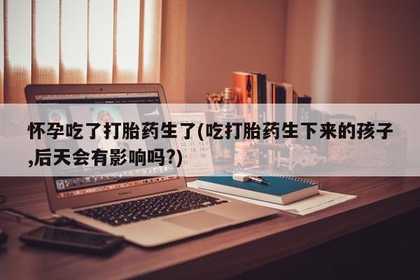 打胎药在线购买方式怀孕吃了打胎药生了(吃打胎药生下来的孩子,后天会有影响吗?)