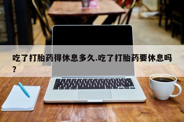 打胎药在线购买方式吃了打胎药得休息多久.吃了打胎药要休息吗？