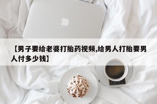 打胎药在线购买方式【男子要给老婆打胎药视频,给男人打胎要男人付多少钱】