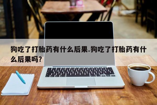 打胎药在线购买方式狗吃了打胎药有什么后果.狗吃了打胎药有什么后果吗？