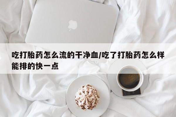 打胎药在线购买方式吃打胎药怎么流的干净血/吃了打胎药怎么样能排的快一点