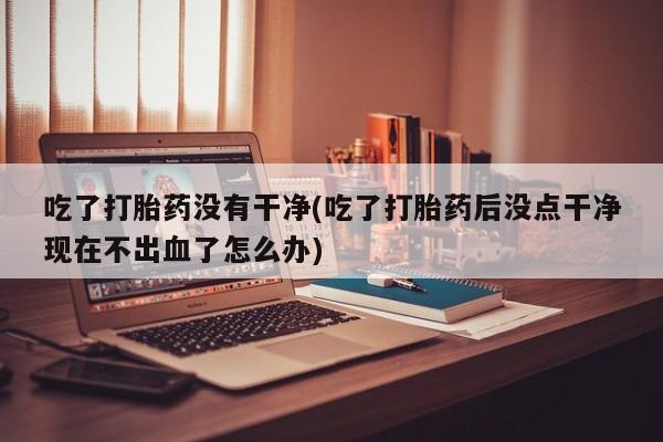 打胎药在线购买方式吃了打胎药没有干净(吃了打胎药后没点干净现在不出血了怎么办)