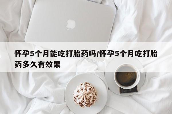 打胎药在线购买方式怀孕5个月能吃打胎药吗/怀孕5个月吃打胎药多久有效果