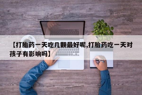 打胎药在线购买方式【打胎药一天吃几颗最好呢,打胎药吃一天对孩子有影响吗】