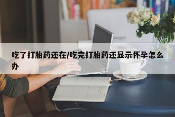 打胎药在线购买方式吃了打胎药还在/吃完打胎药还显示怀孕怎么办
