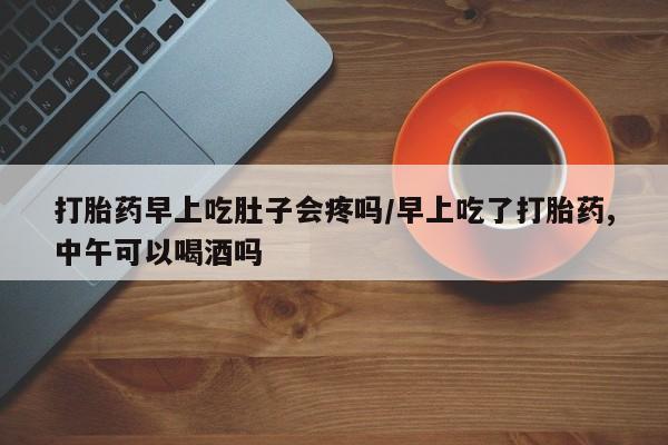 打胎药在线购买方式打胎药早上吃肚子会疼吗/早上吃了打胎药,中午可以喝酒吗