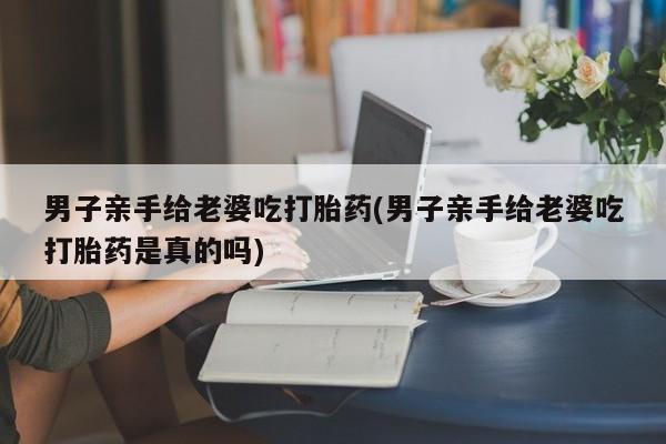 打胎药在线购买方式男子亲手给老婆吃打胎药(男子亲手给老婆吃打胎药是真的吗)