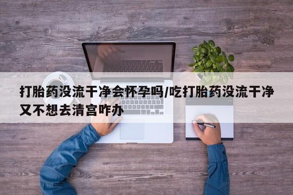 打胎药在线购买方式打胎药没流干净会怀孕吗/吃打胎药没流干净又不想去清宫咋办