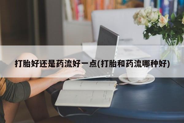 打胎药在线购买方式打胎好还是药流好一点(打胎和药流哪种好)