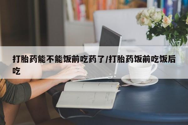 打胎药在线购买方式打胎药能不能饭前吃药了/打胎药饭前吃饭后吃