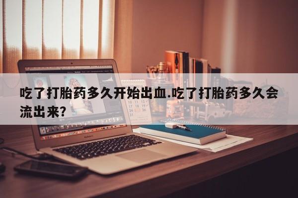 打胎药在线购买方式吃了打胎药多久开始出血.吃了打胎药多久会流出来？