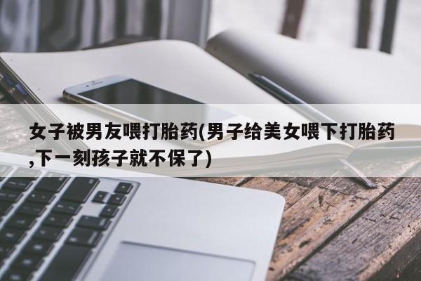 打胎药在线购买方式女子被男友喂打胎药(男子给美女喂下打胎药,下一刻孩子就不保了)