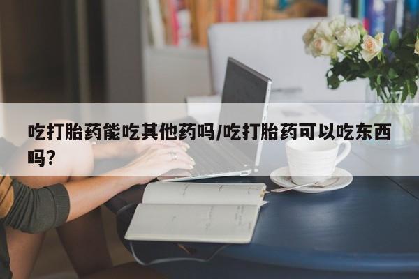 打胎药在线购买方式吃打胎药能吃其他药吗/吃打胎药可以吃东西吗?
