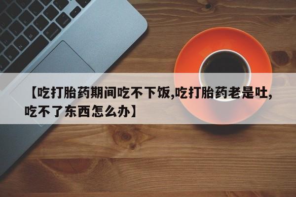 打胎药在线购买方式【吃打胎药期间吃不下饭,吃打胎药老是吐,吃不了东西怎么办】