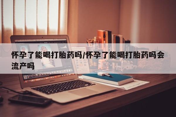 打胎药在线购买方式怀孕了能喝打胎药吗/怀孕了能喝打胎药吗会流产吗