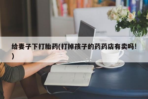 打胎药在线购买方式给妻子下打胎药(打掉孩子的药药店有卖吗!)