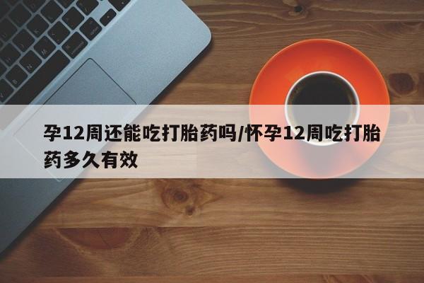 打胎药在线购买方式孕12周还能吃打胎药吗/怀孕12周吃打胎药多久有效