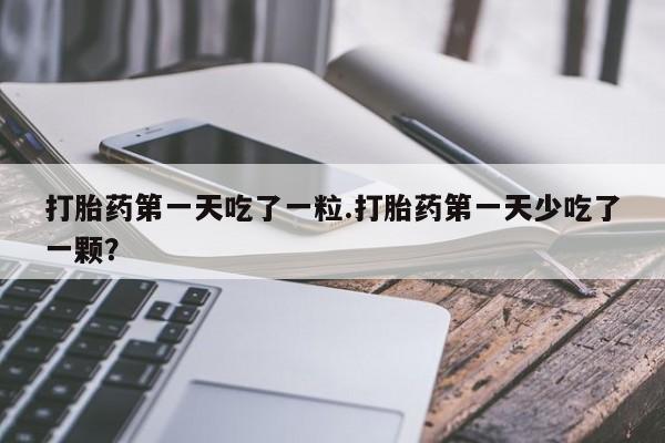 打胎药在线购买方式打胎药第一天吃了一粒.打胎药第一天少吃了一颗？