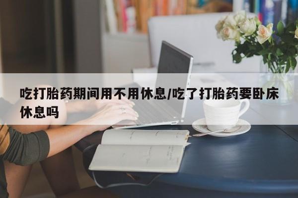 打胎药在线购买方式吃打胎药期间用不用休息/吃了打胎药要卧床休息吗