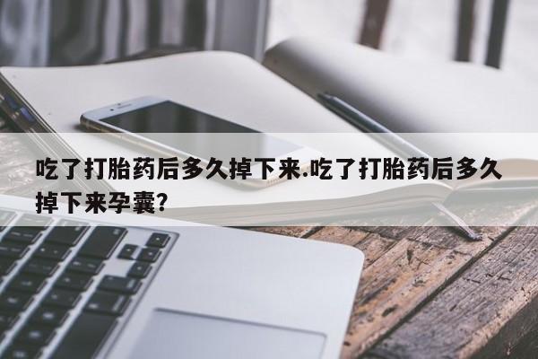 打胎药在线购买方式吃了打胎药后多久掉下来.吃了打胎药后多久掉下来孕囊？