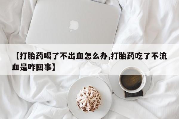 打胎药在线购买方式【打胎药喝了不出血怎么办,打胎药吃了不流血是咋回事】