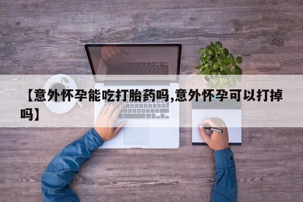 打胎药在线购买方式【意外怀孕能吃打胎药吗,意外怀孕可以打掉吗】