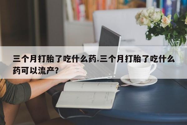 打胎药在线购买方式三个月打胎了吃什么药.三个月打胎了吃什么药可以流产？