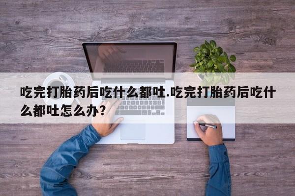 打胎药在线购买方式吃完打胎药后吃什么都吐.吃完打胎药后吃什么都吐怎么办？