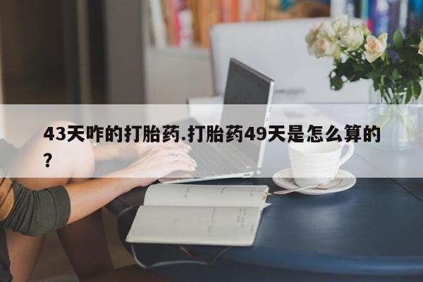 打胎药在线购买方式43天咋的打胎药.打胎药49天是怎么算的？