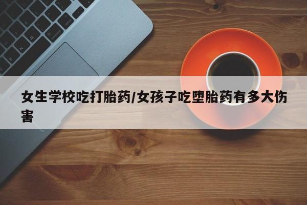 打胎药在线购买方式女生学校吃打胎药/女孩子吃堕胎药有多大伤害