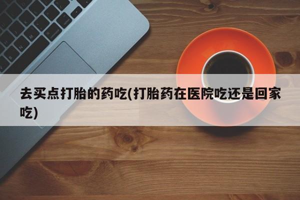 打胎药在线购买方式去买点打胎的药吃(打胎药在医院吃还是回家吃)